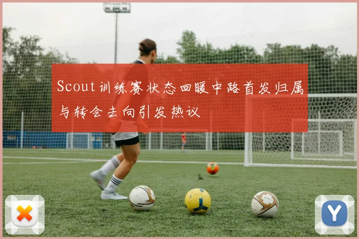 Scout训练赛状态回暖中路首发归属与转会去向引发热议