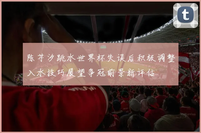 陈芋汐跳水世界杯失误后积极调整入水技巧展望争冠前景新评估