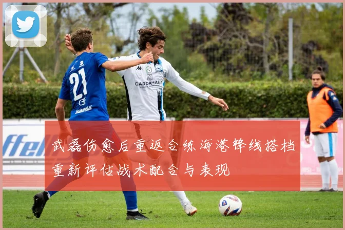 武磊伤愈后重返合练海港锋线搭档重新评估战术配合与表现