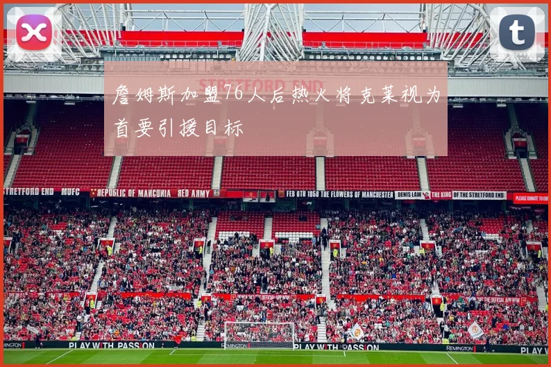 詹姆斯加盟76人后热火将克莱视为首要引援目标