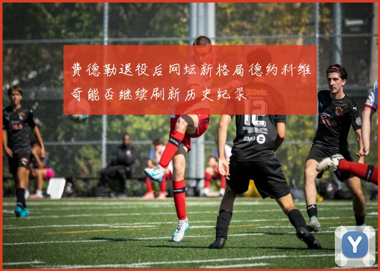 费德勒退役后网坛新格局德约科维奇能否继续刷新历史纪录