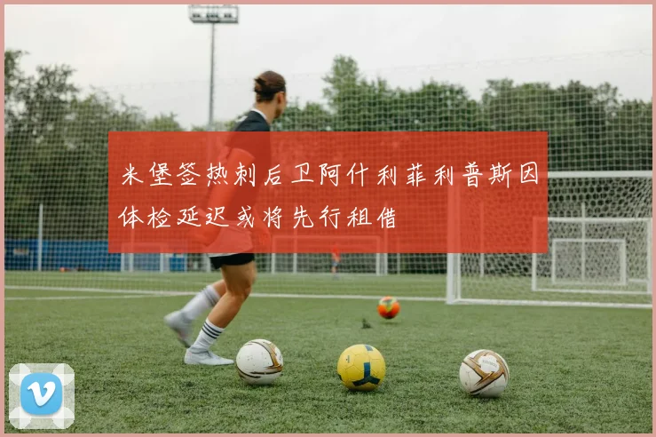 米堡签热刺后卫阿什利菲利普斯因体检延迟或将先行租借
