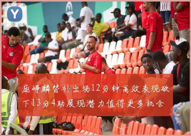 庞峥麟替补出场12分钟高效表现砍下13分4助展现潜力值得更多机会