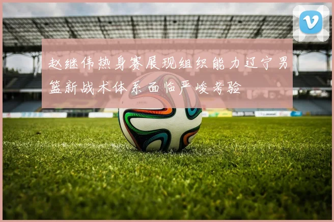 赵继伟热身赛展现组织能力辽宁男篮新战术体系面临严峻考验