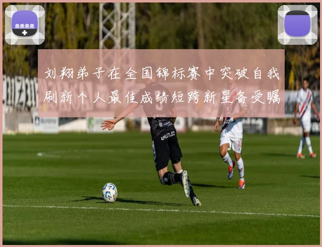 刘翔弟子在全国锦标赛中突破自我刷新个人最佳成绩短跨新星备受瞩目