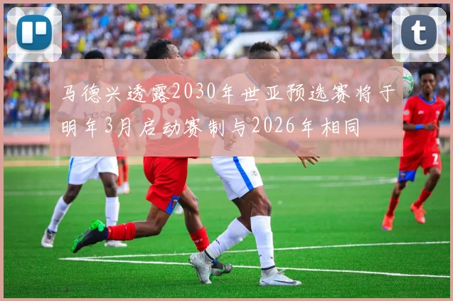 马德兴透露2030年世亚预选赛将于明年3月启动赛制与2026年相同