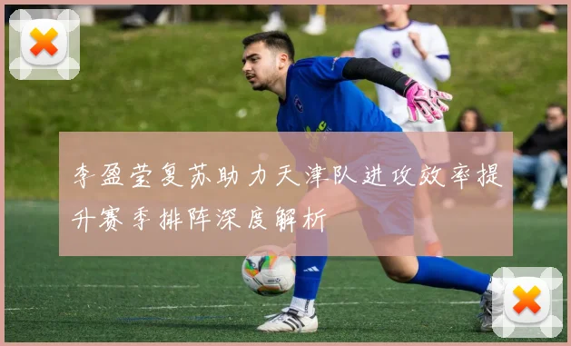 李盈莹复苏助力天津队进攻效率提升赛季排阵深度解析