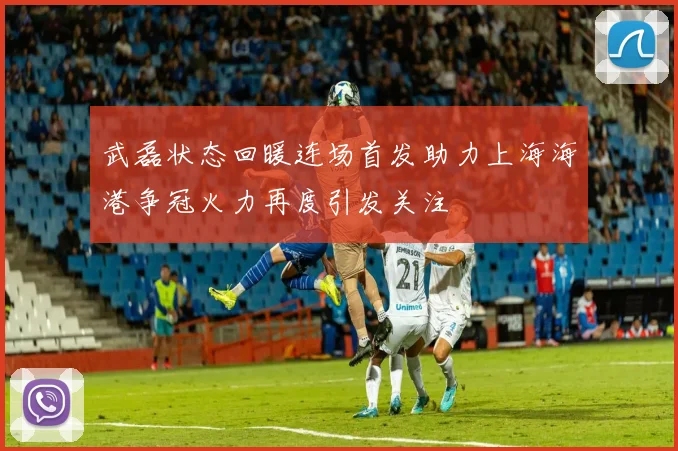 武磊状态回暖连场首发助力上海海港争冠火力再度引发关注