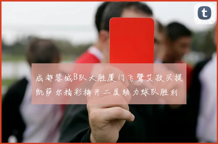 成都蓉城B队大胜厦门飞鹭艾孜买提凯萨尔精彩梅开二度助力球队胜利