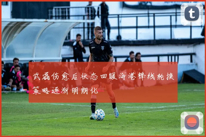 武磊伤愈后状态回暖海港锋线轮换策略逐渐明朗化