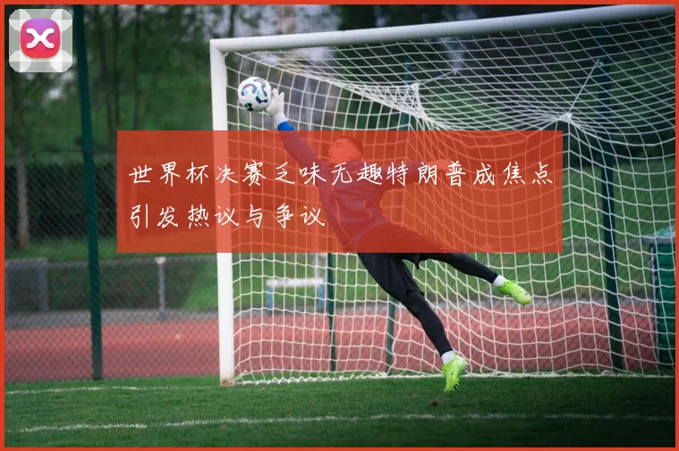 世界杯决赛乏味无趣特朗普成焦点引发热议与争议