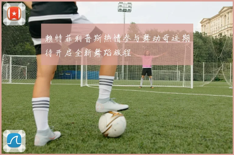 赖特菲利普斯热情参与舞动奇迹期待开启全新舞蹈旅程