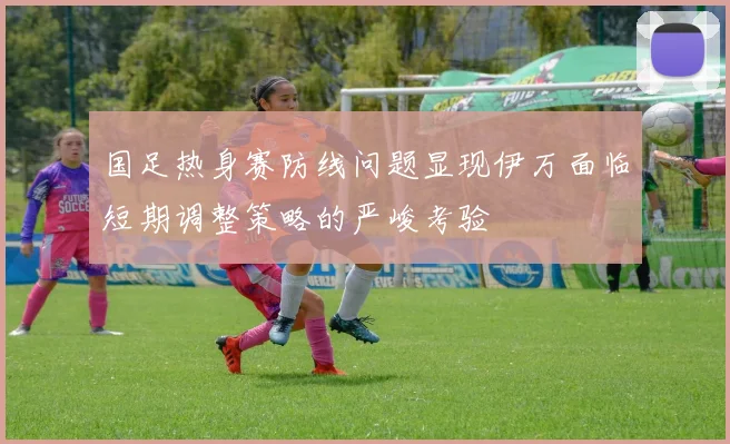 国足热身赛防线问题显现伊万面临短期调整策略的严峻考验