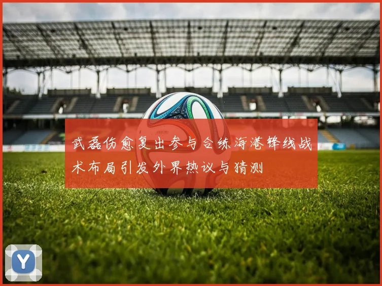 武磊伤愈复出参与合练海港锋线战术布局引发外界热议与猜测