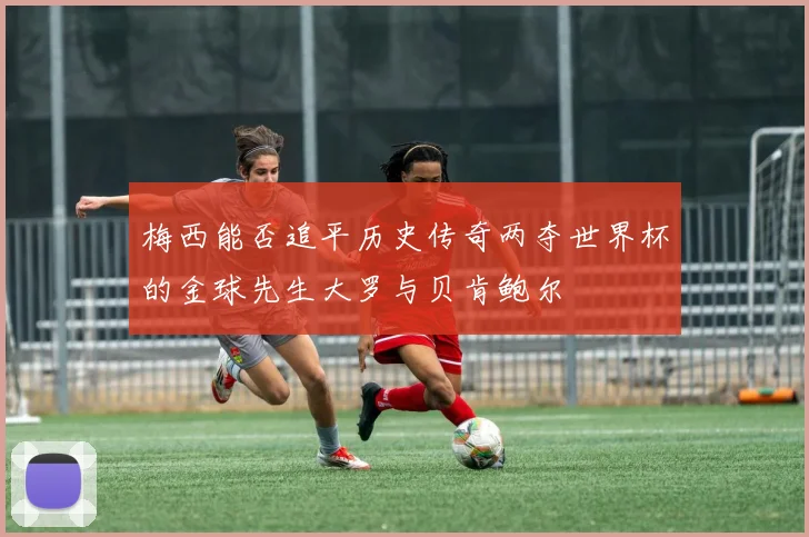 梅西能否追平历史传奇两夺世界杯的金球先生大罗与贝肯鲍尔