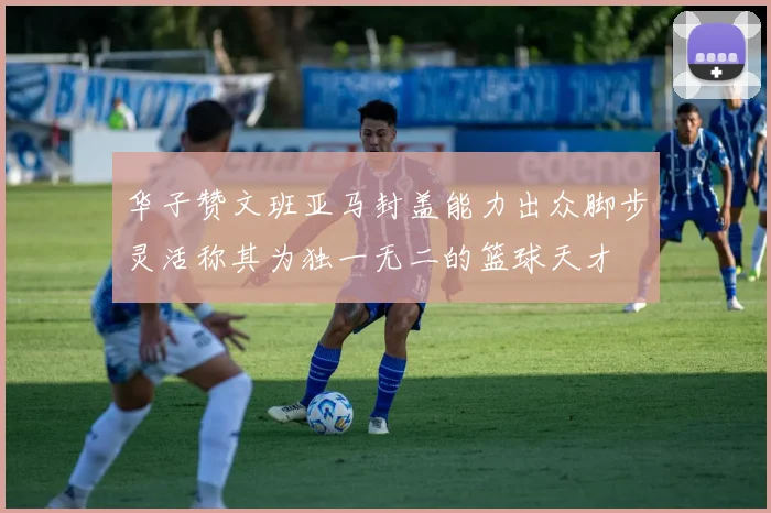 华子赞文班亚马封盖能力出众脚步灵活称其为独一无二的篮球天才