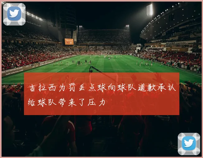 吉拉西为罚丢点球向球队道歉承认给球队带来了压力