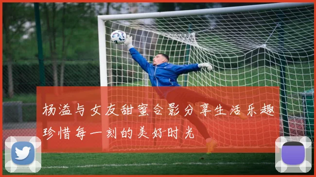 杨溢与女友甜蜜合影分享生活乐趣珍惜每一刻的美好时光