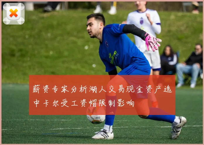 薪资专家分析湖人交易现金资产选中卡尔受工资帽限制影响