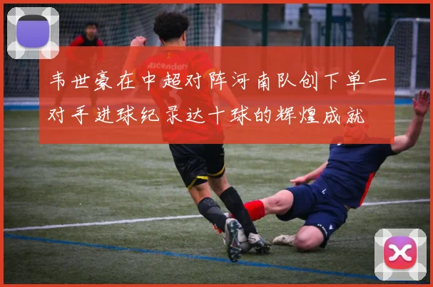 韦世豪在中超对阵河南队创下单一对手进球纪录达十球的辉煌成就