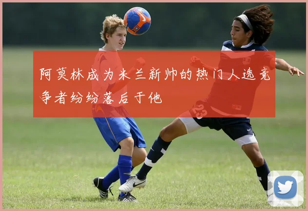 阿莫林成为米兰新帅的热门人选竞争者纷纷落后于他