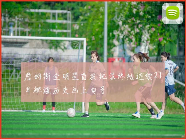 詹姆斯全明星首发纪录终结连续21年辉煌历史画上句号