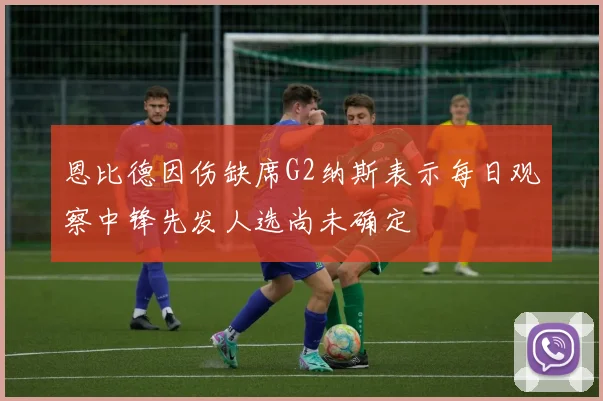 恩比德因伤缺席G2纳斯表示每日观察中锋先发人选尚未确定
