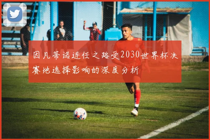 因凡蒂诺连任之路受2030世界杯决赛地选择影响的深度分析