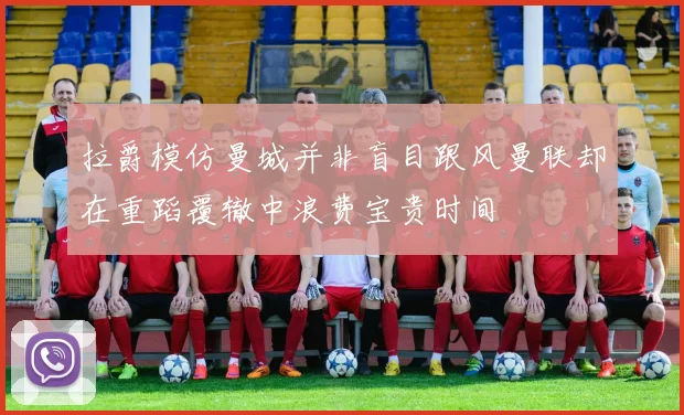 拉爵模仿曼城并非盲目跟风曼联却在重蹈覆辙中浪费宝贵时间