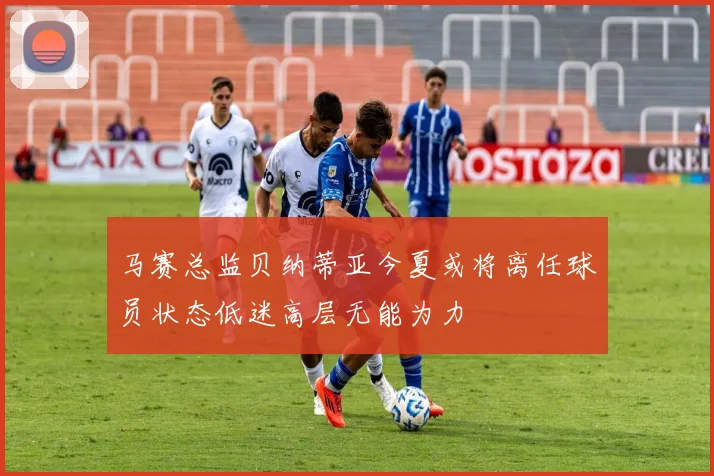 马赛总监贝纳蒂亚今夏或将离任球员状态低迷高层无能为力