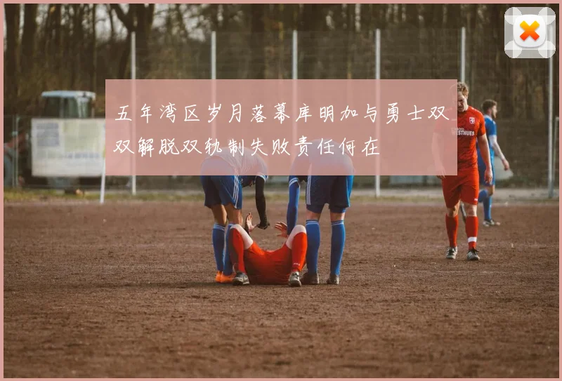 五年湾区岁月落幕库明加与勇士双双解脱双轨制失败责任何在