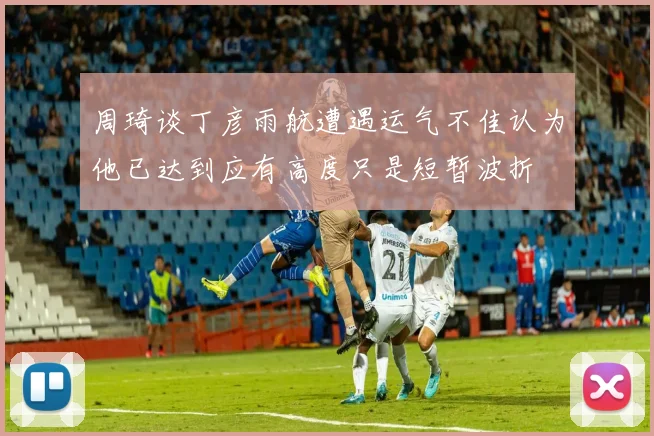 周琦谈丁彦雨航遭遇运气不佳认为他已达到应有高度只是短暂波折