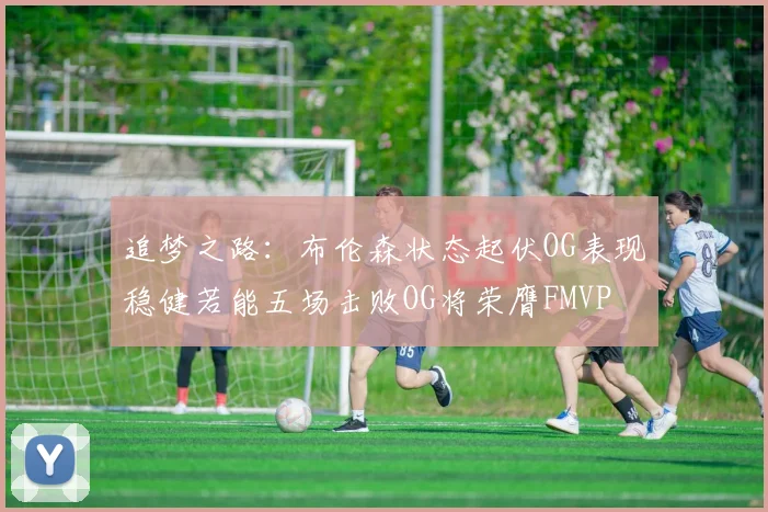 追梦之路：布伦森状态起伏OG表现稳健若能五场击败OG将荣膺FMVP