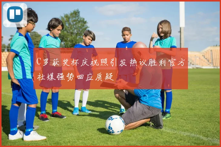 C罗获奖杯庆祝照引发热议胜利官方社媒强势回应质疑
