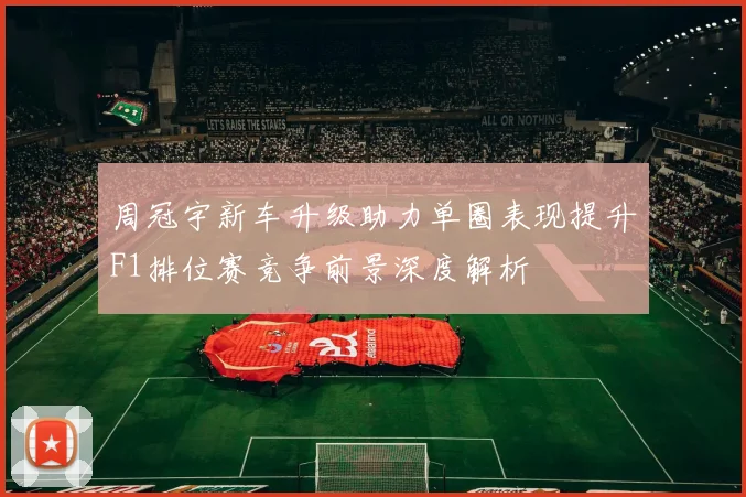周冠宇新车升级助力单圈表现提升F1排位赛竞争前景深度解析