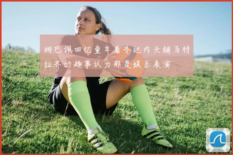 姆巴佩回忆童年看齐达内头槌马特拉齐的趣事认为那是娱乐表演