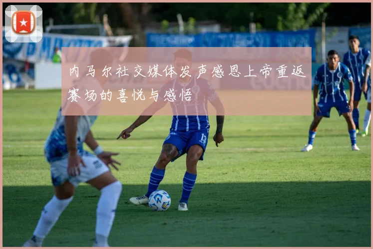 内马尔社交媒体发声感恩上帝重返赛场的喜悦与感悟
