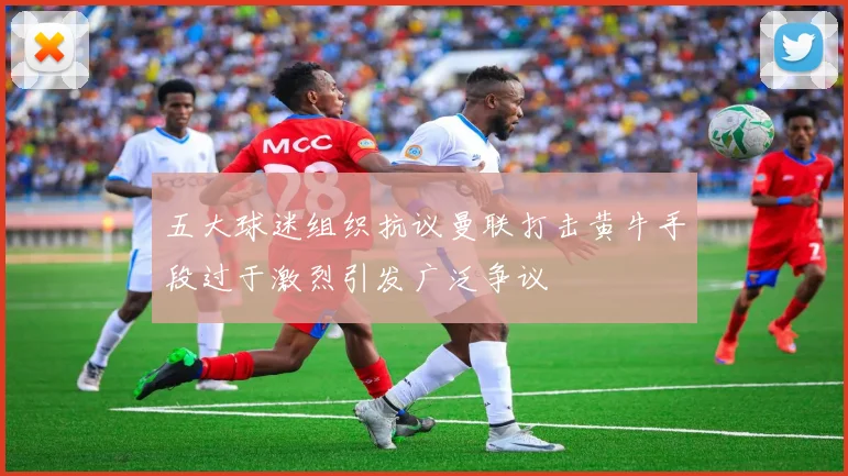 五大球迷组织抗议曼联打击黄牛手段过于激烈引发广泛争议