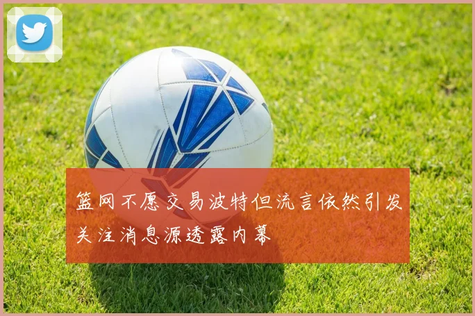 篮网不愿交易波特但流言依然引发关注消息源透露内幕