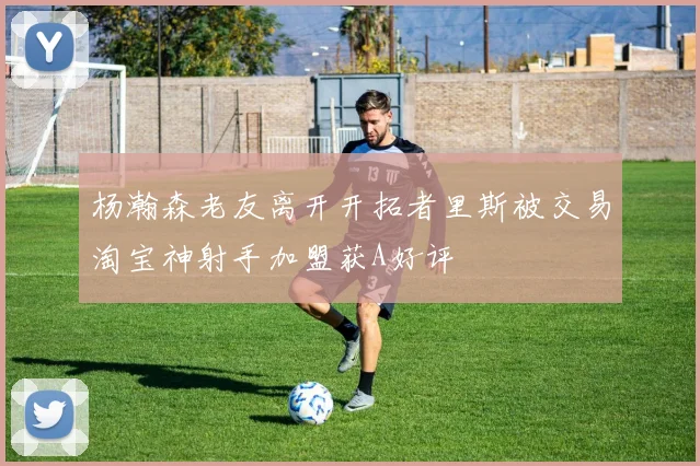 杨瀚森老友离开开拓者里斯被交易淘宝神射手加盟获A好评